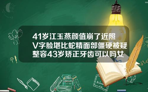 41岁江玉燕颜值崩了近照V字脸堪比蛇精面部僵硬被疑整容43岁矫正牙齿可以吗女人
