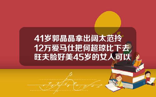 41岁郭晶晶拿出阔太范拎12万爱马仕把何超琼比下去旺夫脸好美45岁的女人可以矫正牙齿吗图片