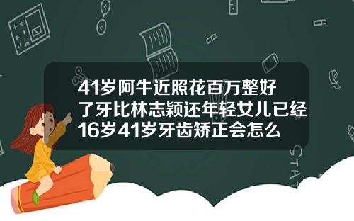 41岁阿牛近照花百万整好了牙比林志颖还年轻女儿已经16岁41岁牙齿矫正会怎么样