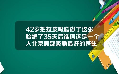 42岁把拉皮吸脂做了这张脸绝了35天后谁信这是一个人北京面部吸脂最好的医生