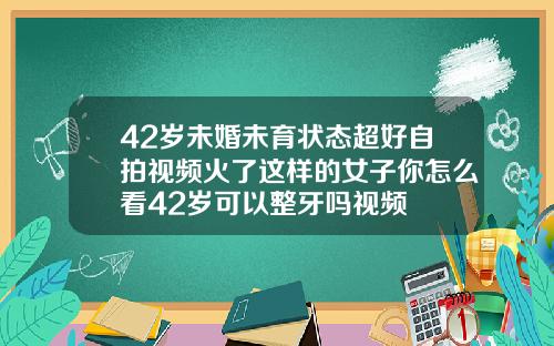 42岁未婚未育状态超好自拍视频火了这样的女子你怎么看42岁可以整牙吗视频