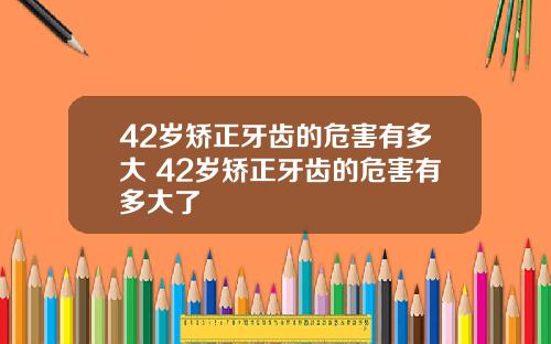 42岁矫正牙齿的危害有多大 42岁矫正牙齿的危害有多大了