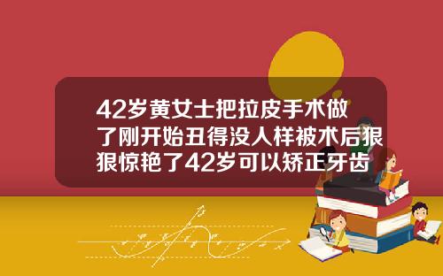 42岁黄女士把拉皮手术做了刚开始丑得没人样被术后狠狠惊艳了42岁可以矫正牙齿吗图片大全