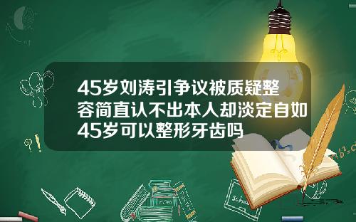 45岁刘涛引争议被质疑整容简直认不出本人却淡定自如45岁可以整形牙齿吗