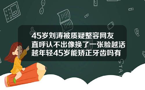45岁刘涛被质疑整容网友直呼认不出像换了一张脸越活越年轻45岁能矫正牙齿吗有什么后果