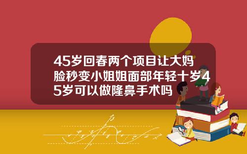 45岁回春两个项目让大妈脸秒变小姐姐面部年轻十岁45岁可以做隆鼻手术吗