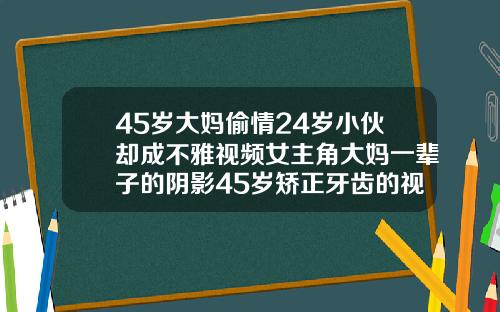 45岁大妈偷情24岁小伙却成不雅视频女主角大妈一辈子的阴影45岁矫正牙齿的视频看一下
