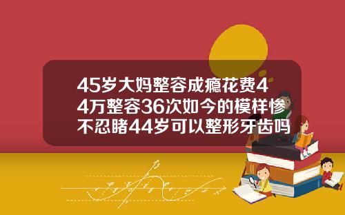 45岁大妈整容成瘾花费44万整容36次如今的模样惨不忍睹44岁可以整形牙齿吗