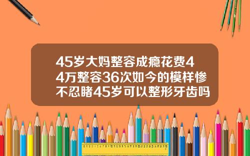 45岁大妈整容成瘾花费44万整容36次如今的模样惨不忍睹45岁可以整形牙齿吗