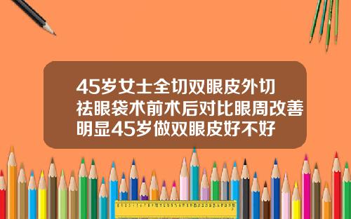 45岁女士全切双眼皮外切祛眼袋术前术后对比眼周改善明显45岁做双眼皮好不好