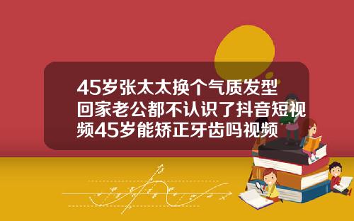45岁张太太换个气质发型回家老公都不认识了抖音短视频45岁能矫正牙齿吗视频