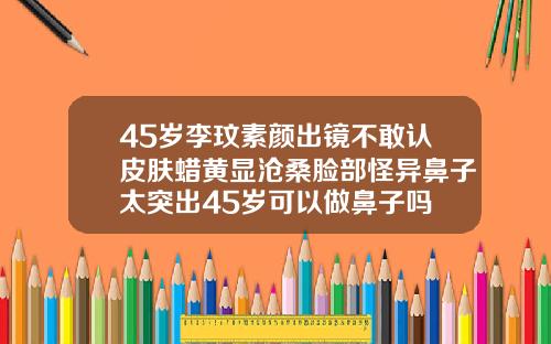 45岁李玟素颜出镜不敢认皮肤蜡黄显沧桑脸部怪异鼻子太突出45岁可以做鼻子吗