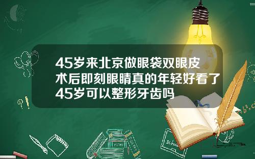 45岁来北京做眼袋双眼皮术后即刻眼睛真的年轻好看了45岁可以整形牙齿吗