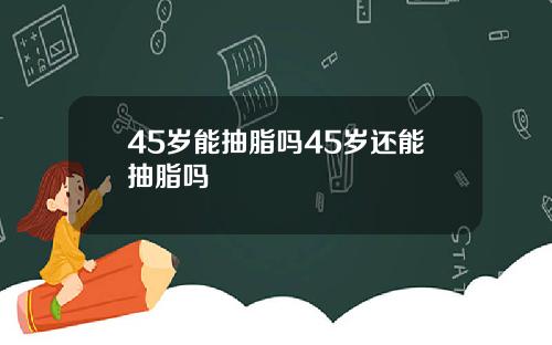 45岁能抽脂吗45岁还能抽脂吗