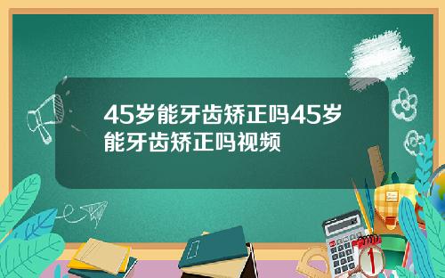 45岁能牙齿矫正吗45岁能牙齿矫正吗视频