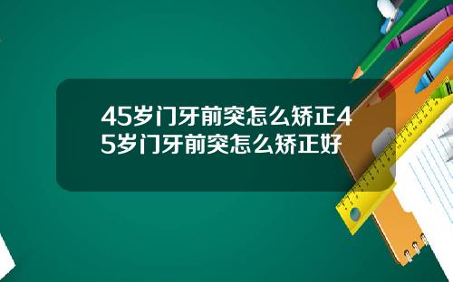 45岁门牙前突怎么矫正45岁门牙前突怎么矫正好
