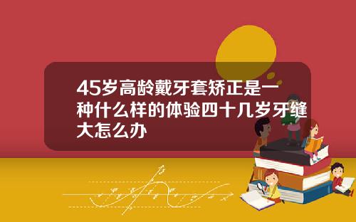 45岁高龄戴牙套矫正是一种什么样的体验四十几岁牙缝大怎么办