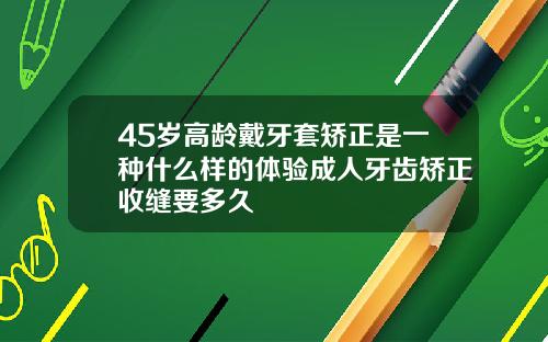 45岁高龄戴牙套矫正是一种什么样的体验成人牙齿矫正收缝要多久
