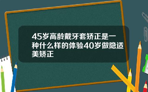 45岁高龄戴牙套矫正是一种什么样的体验40岁做隐适美矫正