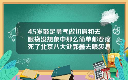 45岁鼓足勇气做切眉和去眼袋没想象中那么简单都要疼死了北京八大处郭鑫去眼袋怎么样