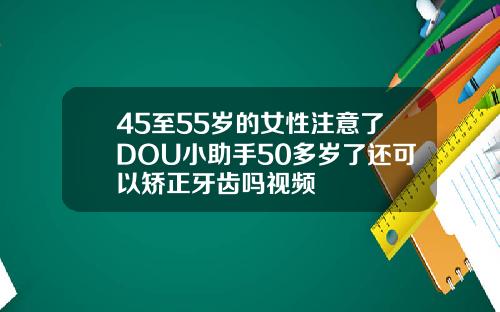 45至55岁的女性注意了DOU小助手50多岁了还可以矫正牙齿吗视频