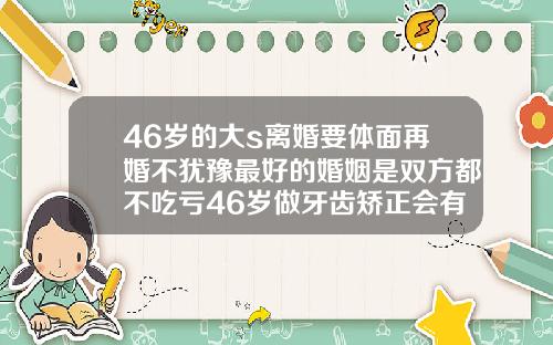 46岁的大s离婚要体面再婚不犹豫最好的婚姻是双方都不吃亏46岁做牙齿矫正会有后遗症吗为什么