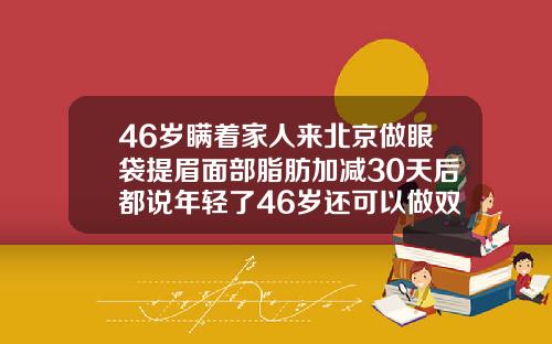 46岁瞒着家人来北京做眼袋提眉面部脂肪加减30天后都说年轻了46岁还可以做双眼皮吗