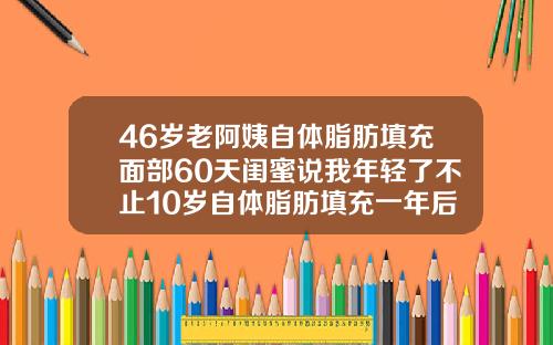 46岁老阿姨自体脂肪填充面部60天闺蜜说我年轻了不止10岁自体脂肪填充一年后有硬块正常吗