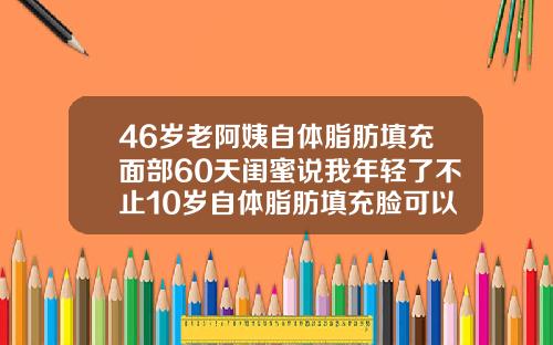 46岁老阿姨自体脂肪填充面部60天闺蜜说我年轻了不止10岁自体脂肪填充脸可以维持多久