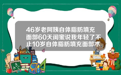 46岁老阿姨自体脂肪填充面部60天闺蜜说我年轻了不止10岁自体脂肪填充面部术后多久可以化妆
