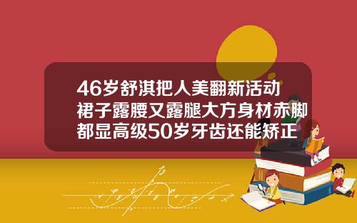 46岁舒淇把人美翻新活动裙子露腰又露腿大方身材赤脚都显高级50岁牙齿还能矫正吗图片大全