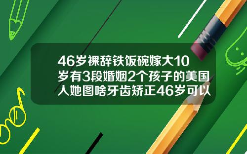 46岁裸辞铁饭碗嫁大10岁有3段婚姻2个孩子的美国人她图啥牙齿矫正46岁可以吗