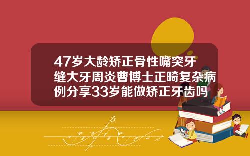47岁大龄矫正骨性嘴突牙缝大牙周炎曹博士正畸复杂病例分享33岁能做矫正牙齿吗多少钱