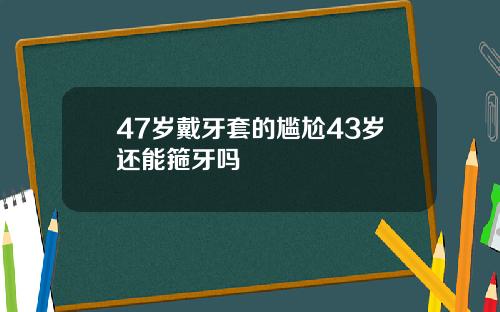 47岁戴牙套的尴尬43岁还能箍牙吗