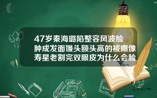 47岁秦海璐陷整容风波脸肿成发面馒头额头高的被嘲像寿星老割完双眼皮为什么会脸肿