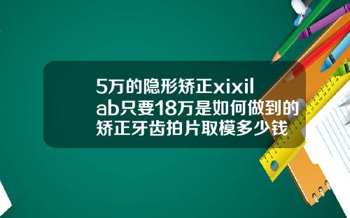 5万的隐形矫正xixilab只要18万是如何做到的矫正牙齿拍片取模多少钱