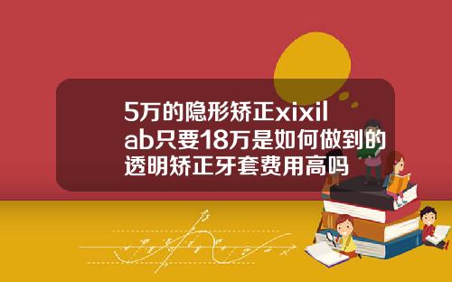 5万的隐形矫正xixilab只要18万是如何做到的透明矫正牙套费用高吗