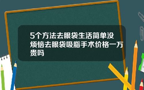 5个方法去眼袋生活简单没烦恼去眼袋吸脂手术价格一万贵吗