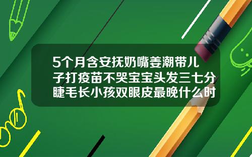 5个月含安抚奶嘴姜潮带儿子打疫苗不哭宝宝头发三七分睫毛长小孩双眼皮最晚什么时候能看出来