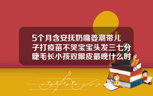 5个月含安抚奶嘴姜潮带儿子打疫苗不哭宝宝头发三七分睫毛长小孩双眼皮最晚什么时候能看出来