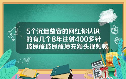 5个沉迷整容的网红你认识的有几个8年注射400多针玻尿酸玻尿酸填充额头视频教程
