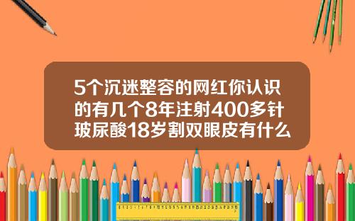 5个沉迷整容的网红你认识的有几个8年注射400多针玻尿酸18岁割双眼皮有什么危害吗