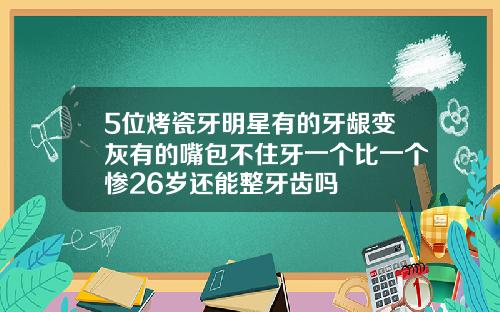 5位烤瓷牙明星有的牙龈变灰有的嘴包不住牙一个比一个惨26岁还能整牙齿吗
