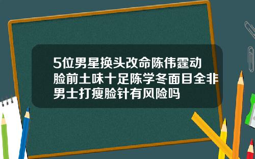 5位男星换头改命陈伟霆动脸前土味十足陈学冬面目全非男士打瘦脸针有风险吗