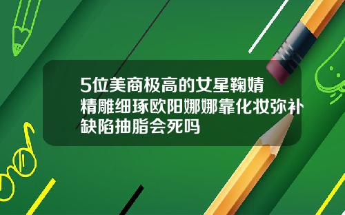 5位美商极高的女星鞠婧祎精雕细琢欧阳娜娜靠化妆弥补缺陷抽脂会死吗