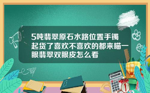 5吨翡翠原石水路位置手镯起货了喜欢不喜欢的都来瞄一眼翡翠双眼皮怎么看