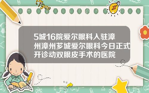 5城16院爱尔眼科入驻漳州漳州芗城爱尔眼科今日正式开诊动双眼皮手术的医院
