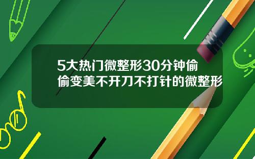 5大热门微整形30分钟偷偷变美不开刀不打针的微整形
