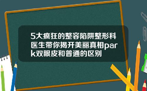 5大疯狂的整容陷阱整形科医生带你揭开美丽真相park双眼皮和普通的区别