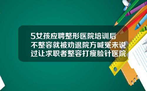 5女孩应聘整形医院培训后不整容就被劝退院方喊冤未说过让求职者整容打瘦脸针医院